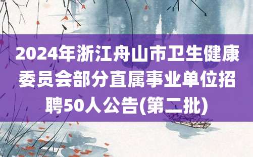 2024年浙江舟山市卫生健康委员会部分直属事业单位招聘50人公告(第二批)
