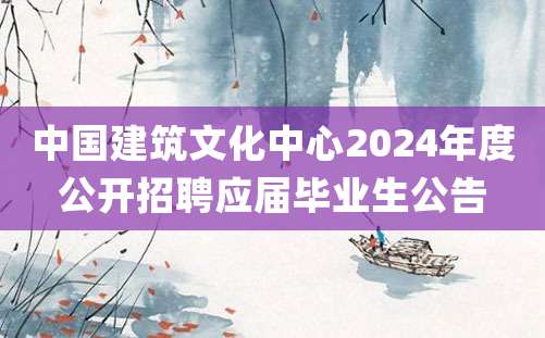 中国建筑文化中心2024年度公开招聘应届毕业生公告