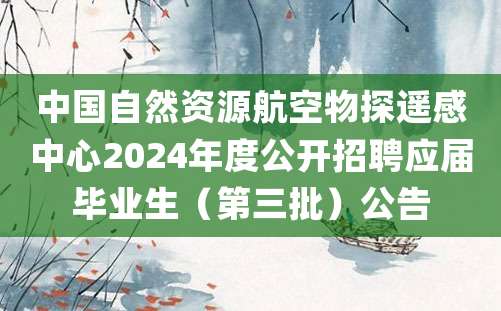 中国自然资源航空物探遥感中心2024年度公开招聘应届毕业生（第三批）公告